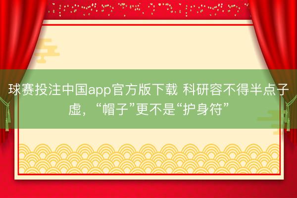 球赛投注中国app官方版下载 科研容不得半点子虚，“帽子”更不是“护身符”