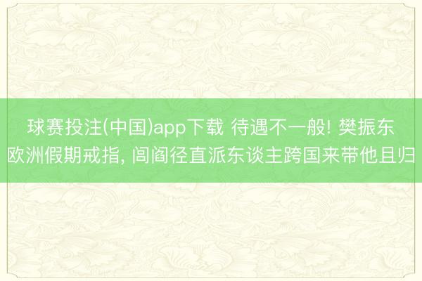 球赛投注(中国)app下载 待遇不一般! 樊振东欧洲假期戒指， 闾阎径直派东谈主跨国来带他且归