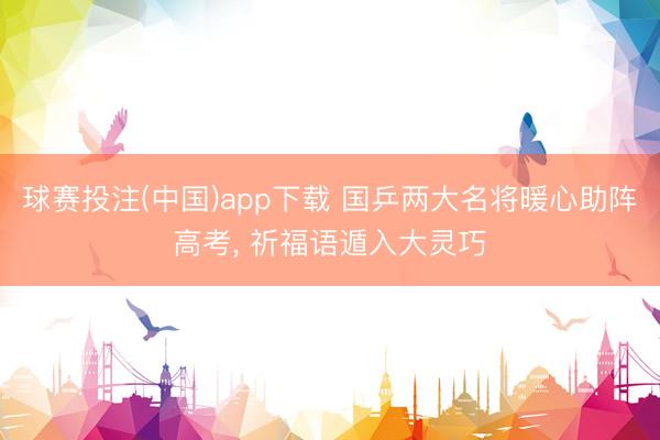 球赛投注(中国)app下载 国乒两大名将暖心助阵高考， 祈福语遁入大灵巧