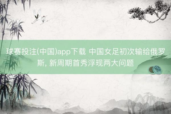 球赛投注(中国)app下载 中国女足初次输给俄罗斯， 新周期首秀浮现两大问题