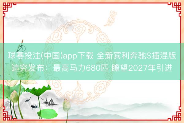 球赛投注(中国)app下载 全新宾利奔驰S插混版追究发布：最高马力680匹 瞻望2027年引进