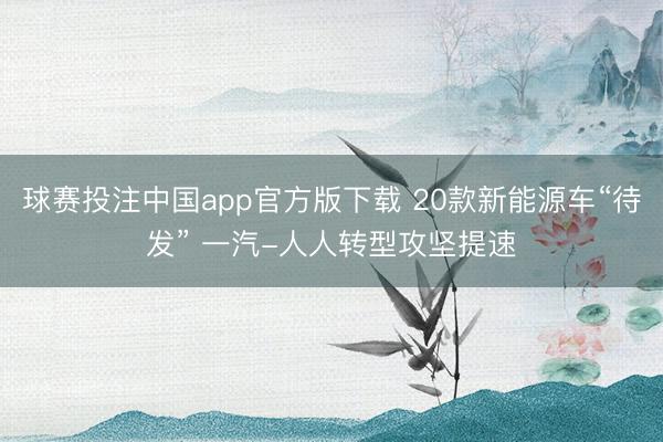 球赛投注中国app官方版下载 20款新能源车“待发” 一汽-人人转型攻坚提速