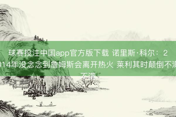 球赛投注中国app官方版下载 诺里斯·科尔：2014年没念念到詹姆斯会离开热火 莱利其时颠倒不满