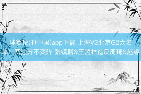 球赛投注(中国)app下载 上海VS北京G2大名单：两边齐不变阵 张镇麟&王哲林造反周琦&赵睿