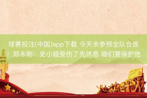 球赛投注(中国)app下载 今天未参预全队合练！郑永刚：史小姐受伤了先休息 咱们要保护他