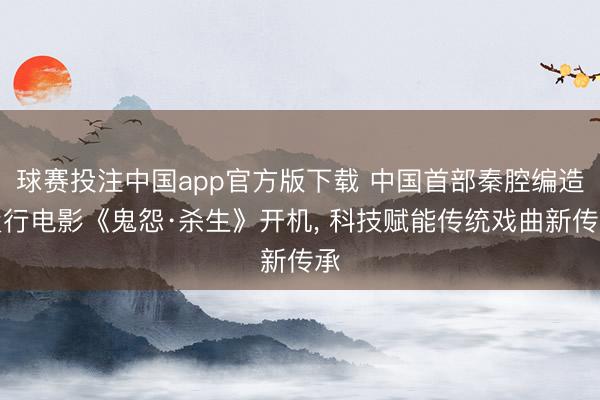 球赛投注中国app官方版下载 中国首部秦腔编造履行电影《鬼怨·杀生》开机， 科技赋能传统戏曲新传承