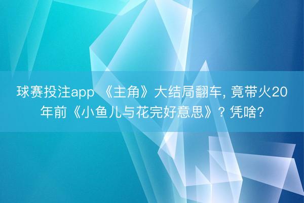 球赛投注app 《主角》大结局翻车, 竟带火20年前《小鱼儿与花完好意思》? 凭啥?