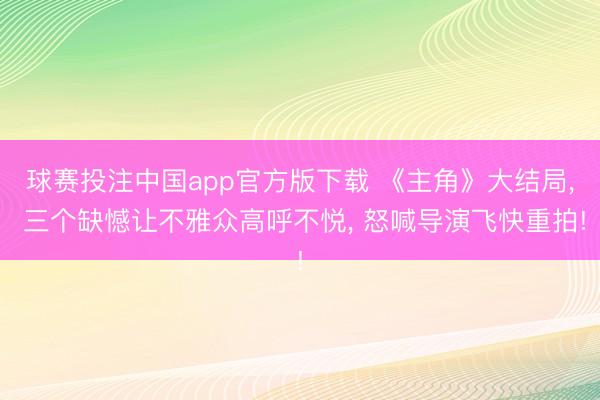 球赛投注中国app官方版下载 《主角》大结局， 三个缺憾让不雅众高呼不悦， 怒喊导演飞快重拍!