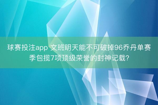 球赛投注app 文班明天能不可破掉96乔丹单赛季包揽7项顶级荣誉的封神记载？
