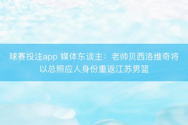 球赛投注app 媒体东谈主：老帅贝西洛维奇将以总照应人身份重返江苏男篮