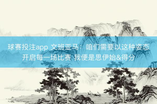 球赛投注app 文班亚马：咱们需要以这种姿态开启