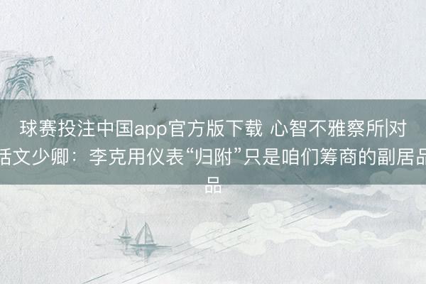 球赛投注中国app官方版下载 心智不雅察所|对话文少卿:李克用仪表“归附”只是咱们筹商的副居品