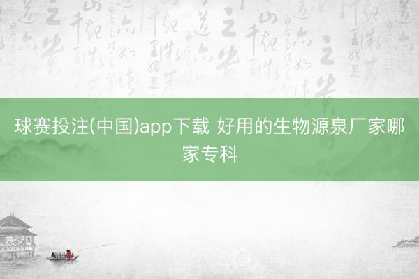 球赛投注(中国)app下载 好用的生物源泉厂家哪家专科