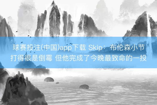 球赛投注(中国)app下载 Skip：布伦森小节打得很是倒霉 但他完成了今晚最致命的一投