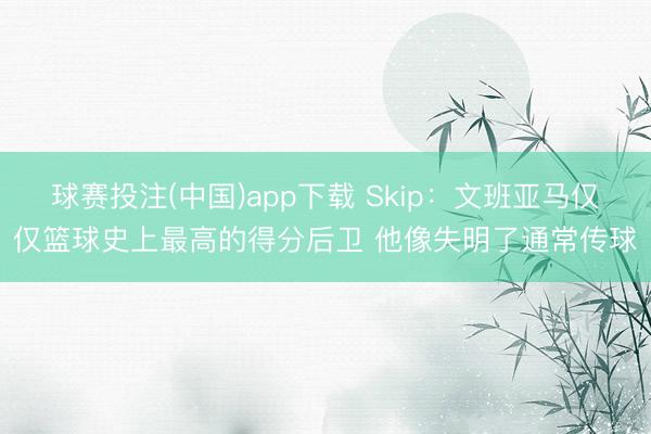 球赛投注(中国)app下载 Skip：文班亚马仅仅篮球史上最高的得分后卫 他像失明了通常传球