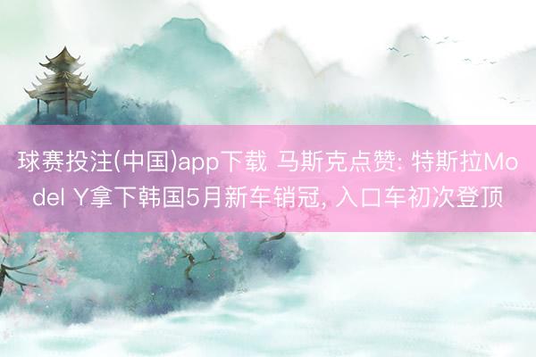 球赛投注(中国)app下载 马斯克点赞: 特斯拉Model Y拿下韩国5月新车销冠， 入口车初次登顶