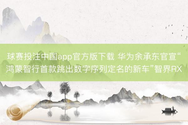 球赛投注中国app官方版下载 华为余承东官宣“鸿蒙智行首款跳出数字序列定名的新车”智界RX