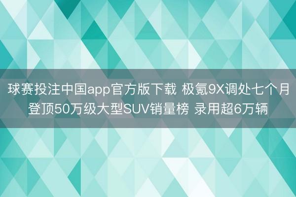 球赛投注中国app官方版下载 极氪9X调处七个月登顶50万级大型SUV销量榜 录用超6万辆