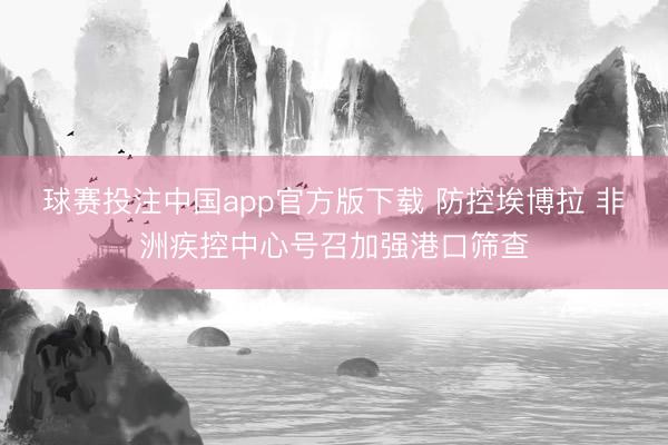 球赛投注中国app官方版下载 防控埃博拉 非洲疾控中心号召加强港口筛查