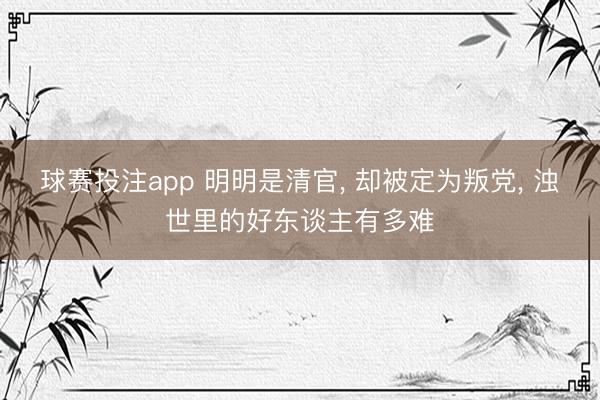 球赛投注app 明明是清官， 却被定为叛党， 浊世里的好东谈主有多难