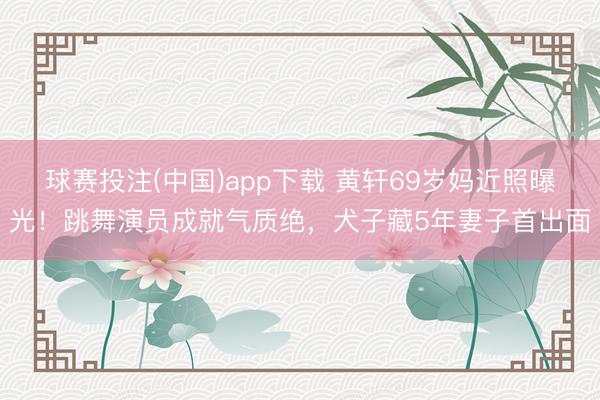 球赛投注(中国)app下载 黄轩69岁妈近照曝光！跳舞演员成就气质绝，犬子藏5年妻子首出面