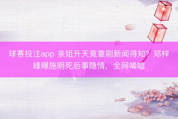 球赛投注app 亲姐升天竟靠刷新闻得知？邓梓峰曝施明死后事隐情，全网唏嘘