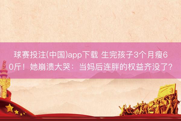 球赛投注(中国)app下载 生完孩子3个月瘦60斤！她崩溃大哭：当妈后连胖的权益齐没了？