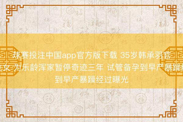 球赛投注中国app官方版下载 35岁韩承羽官宣成婚生女 为乐龄浑家暂停奇迹三年 试管备孕到早产暴躁经过曝光