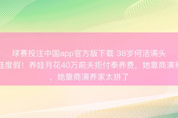 球赛投注中国app官方版下载 38岁何洁满头白首带四娃度假！养娃月花40万前夫拒付奉养费，她靠商演养家太拼了