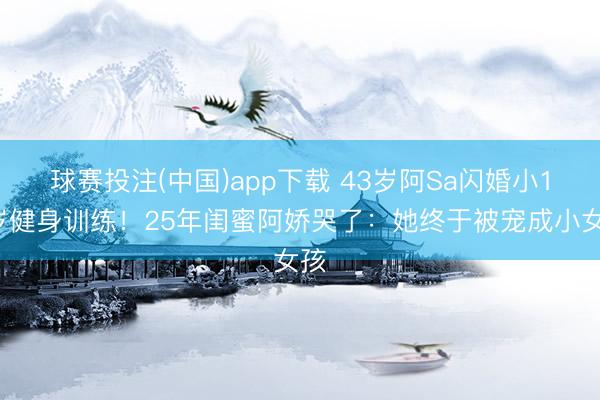 球赛投注(中国)app下载 43岁阿Sa闪婚小10岁健身训练！25年闺蜜阿娇哭了：她终于被宠成小女孩