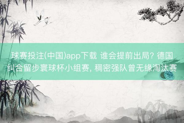球赛投注(中国)app下载 谁会提前出局? 德国纠合留步寰球杯小组赛， 稠密强队曾无缘淘汰赛