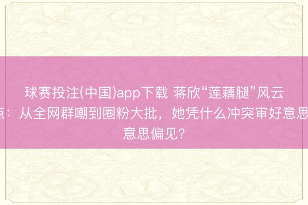 球赛投注(中国)app下载 蒋欣“莲藕腿”风云全清点：从全网群嘲到圈粉大批，她凭什么冲突审好意思偏见？