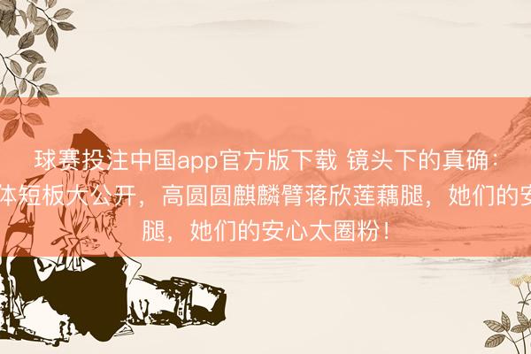 球赛投注中国app官方版下载 镜头下的真确：8位女星形体短板大公开，高圆圆麒麟臂蒋欣莲藕腿，她们的安心太圈粉！