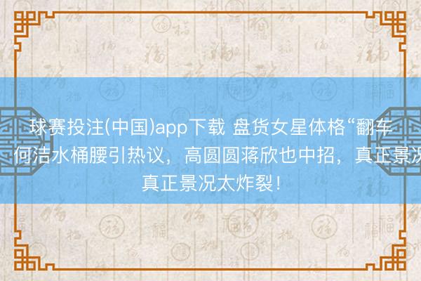 球赛投注(中国)app下载 盘货女星体格“翻车”名局面：何洁水桶腰引热议，高圆圆蒋欣也中招，真正景况太炸裂！