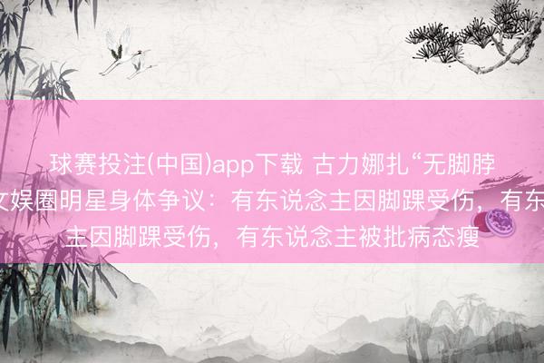 球赛投注(中国)app下载 古力娜扎“无脚脖子”引热议!盘货文娱圈明星身体争议:有东说念主因脚踝受伤,有东说念主被批病态瘦