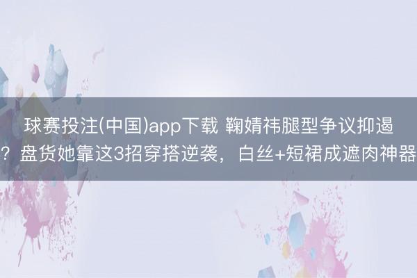 球赛投注(中国)app下载 鞠婧祎腿型争议抑遏？盘货她靠这3招穿搭逆袭，白丝+短裙成遮肉神器