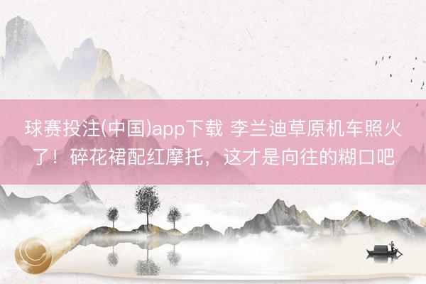 球赛投注(中国)app下载 李兰迪草原机车照火了！碎花裙配红摩托，这才是向往的糊口吧