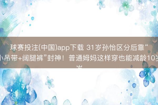 球赛投注(中国)app下载 31岁孙怡区分后靠“小吊带+阔腿裤”封神！普通姆妈这样穿也能减龄10岁