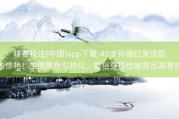 球赛投注(中国)app下载 43岁孙俪红发造型太惊艳!生图景色引热议,鄙俗穿搭也能穿出高等感