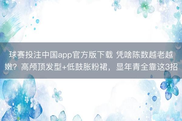 球赛投注中国app官方版下载 凭啥陈数越老越嫩?高颅顶发型+低鼓胀粉裙,显年青全靠这3招
