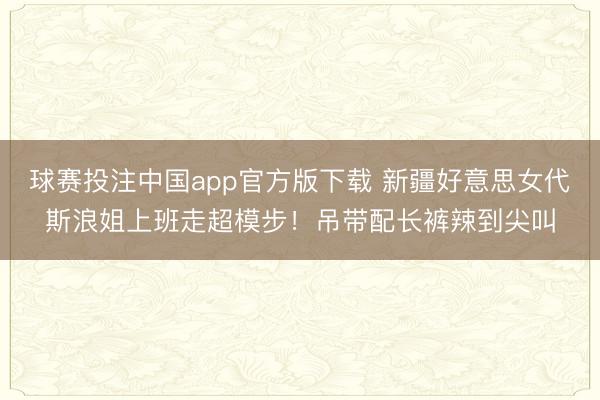 球赛投注中国app官方版下载 新疆好意思女代斯浪姐上班走超模步!吊带配长裤辣到尖叫