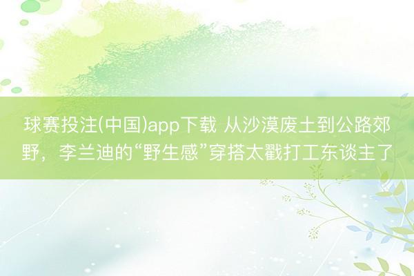 球赛投注(中国)app下载 从沙漠废土到公路郊野,李兰迪的“野生感”穿搭太戳打工东谈主了