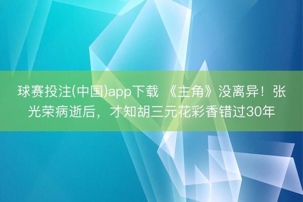 球赛投注(中国)app下载 《主角》没离异！张光荣病逝后，才知胡三元花彩香错过30年