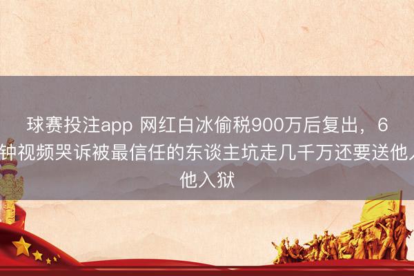 球赛投注app 网红白冰偷税900万后复出,60分钟视频哭诉被最信任的东谈主坑走几千万还要送他入狱