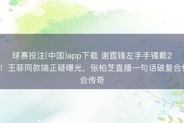 球赛投注(中国)app下载 谢霆锋左手手镯戴26年!王菲同款端正疑曝光,张柏芝直播一句话破复合传奇
