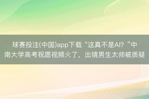 球赛投注(中国)app下载 “这真不是AI？”中南大学高考祝愿视频火了，出镜男生太帅被质疑