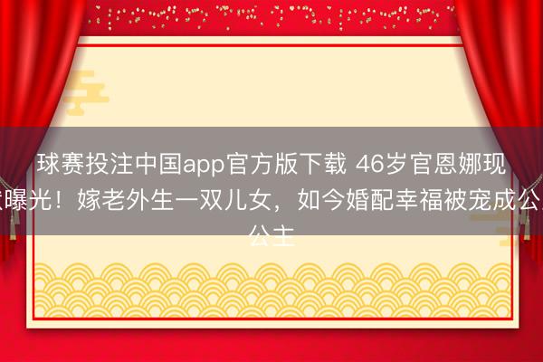 球赛投注中国app官方版下载 46岁官恩娜现状曝光!嫁老外生一双儿女,如今婚配幸福被宠成公主