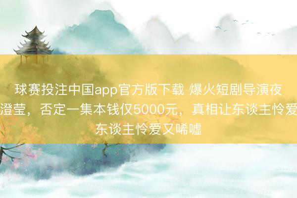 球赛投注中国app官方版下载 爆火短剧导演夜深发文澄莹，否定一集本钱仅5000元，真相让东谈主怜爱又唏嘘