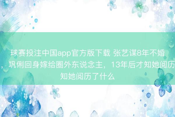 球赛投注中国app官方版下载 张艺谋8年不婚的真相，巩俐回身嫁给圈外东说念主，13年后才知她阅历了什么