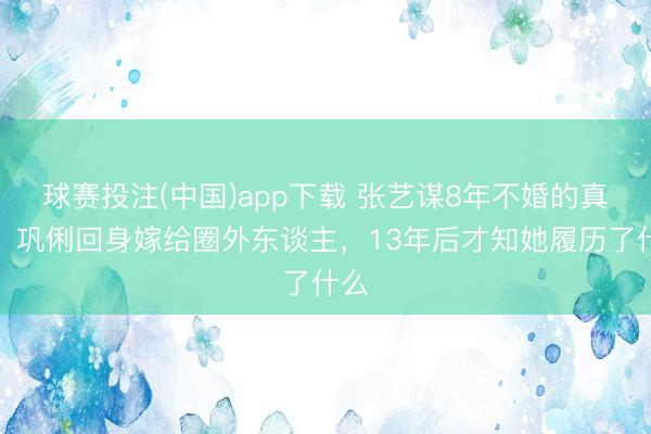 球赛投注(中国)app下载 张艺谋8年不婚的真相，巩俐回身嫁给圈外东谈主，13年后才知她履历了什么